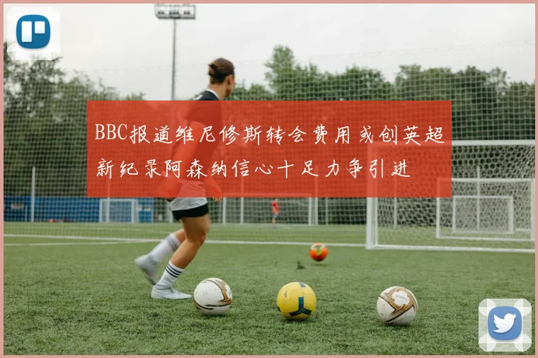 BBC报道维尼修斯转会费用或创英超新纪录阿森纳信心十足力争引进