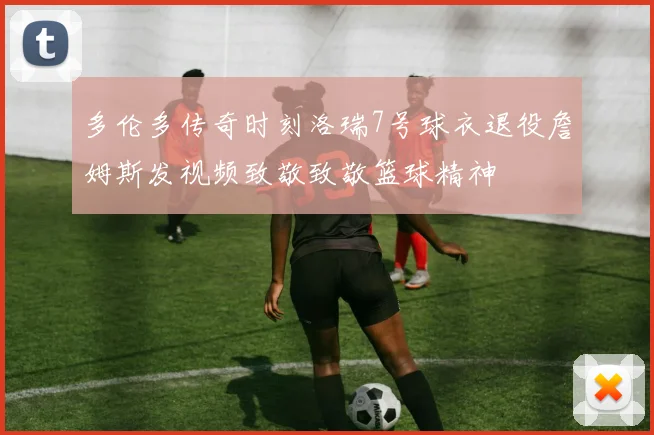 多伦多传奇时刻洛瑞7号球衣退役詹姆斯发视频致敬致敬篮球精神