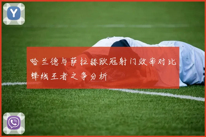 哈兰德与萨拉赫欧冠射门效率对比锋线王者之争分析